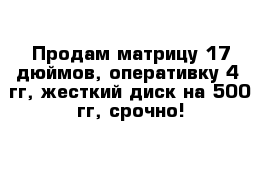 Продам матрицу 17 дюймов, оперативку 4  гг, жесткий диск на 500 гг, срочно! 